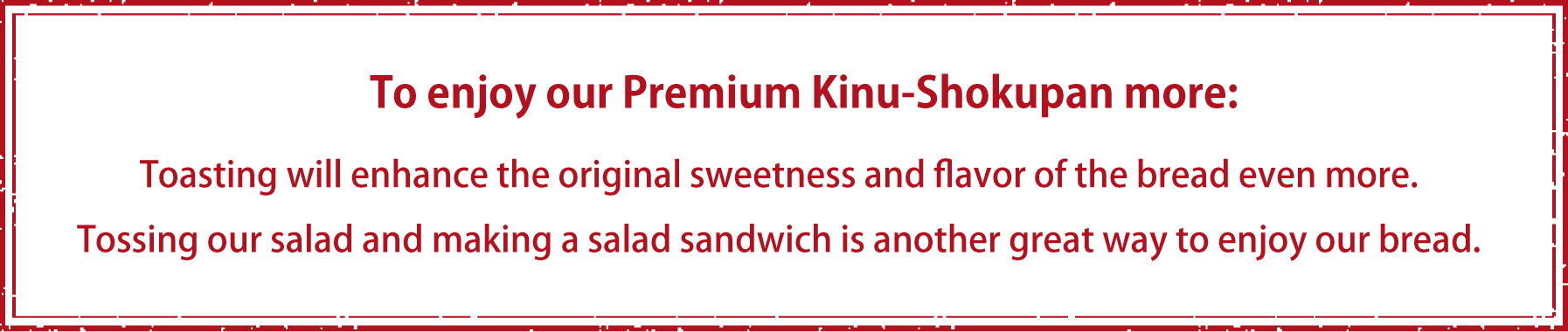 To enjoy our Premium Kinu-Shokupan more:Toasting will enhance the original sweetness and flavor of the bread even more.Tossing our salad and making a salad sandwich is another great way to enjoy our bread.