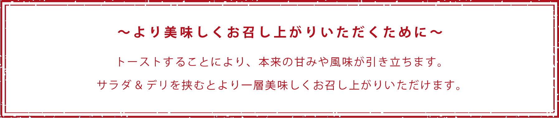 〜より美味しくお召し上がりいただくために〜 トーストすることにより、本来の甘みや風味が引き立ちます。サラダ&デリを挟むとより一層美味しくお召し上がりいただけます。